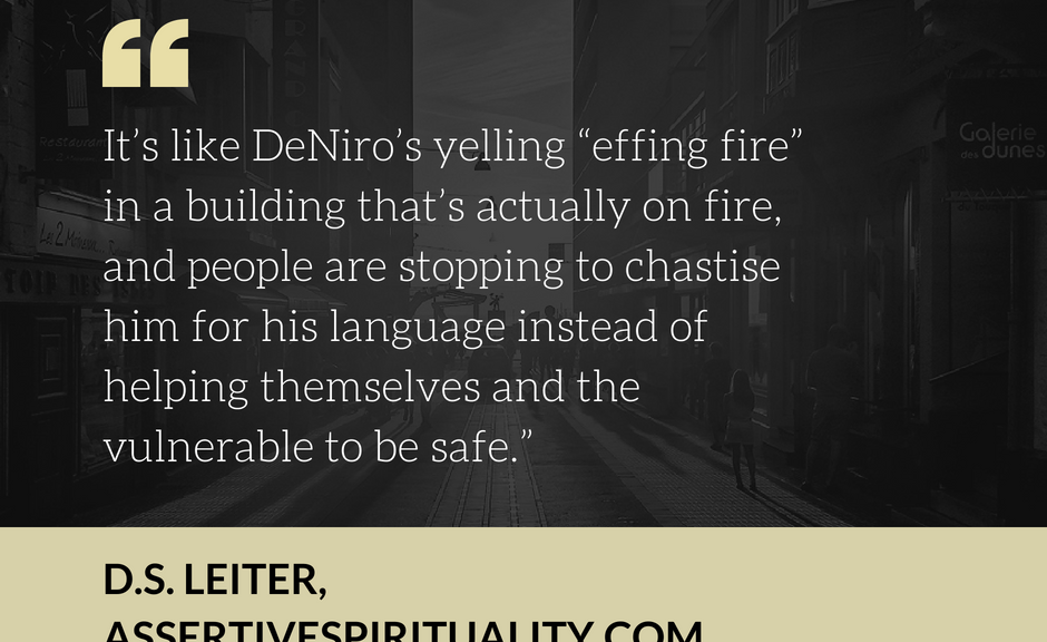 "It's like DeNiro's yelling 'effing fire' in a building that's actually on fire, and people are stopping to chastise him for his language instead of helping themselves and the vulnerable to be safe." --D.S. Leiter, AssertiveSpirituality.com