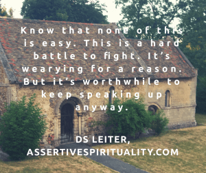 "Know that none of this is easy. This is a hard battle to fight. It's wearying for a reason. But it's worthwhile to keep speaking up anyway." --DS Leiter, AssertiveSpirituality.com